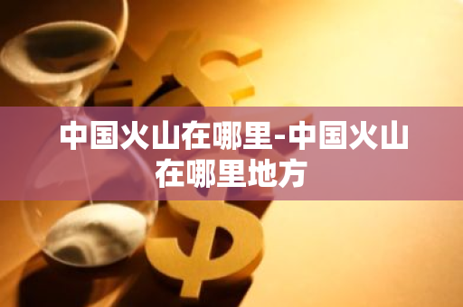 中国火山在哪里-中国火山在哪里地方-第1张图片-芙蓉之城