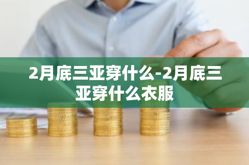 2月底三亚穿什么-2月底三亚穿什么衣服-第1张图片-芙蓉之城