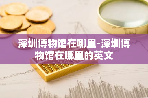 深圳博物馆在哪里-深圳博物馆在哪里的英文-第1张图片-芙蓉之城