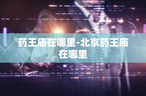 药王庙在哪里-北京药王庙在哪里-第1张图片-芙蓉之城