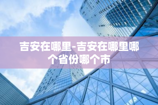 吉安在哪里-吉安在哪里哪个省份哪个市-第1张图片-芙蓉之城