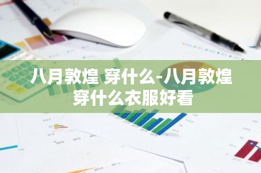 八月敦煌 穿什么-八月敦煌 穿什么衣服好看-第1张图片-芙蓉之城