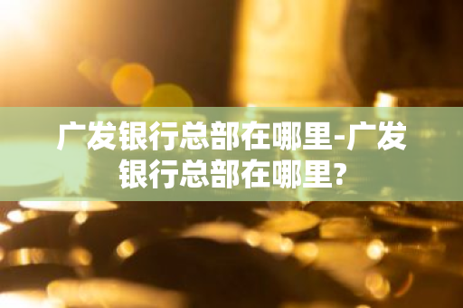 广发银行总部在哪里-广发银行总部在哪里?-第1张图片-芙蓉之城