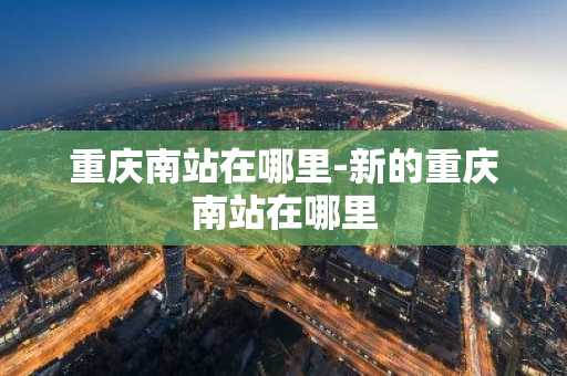 重庆南站在哪里-新的重庆南站在哪里-第1张图片-芙蓉之城