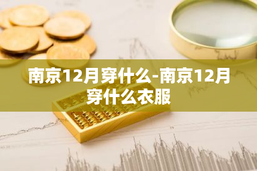 南京12月穿什么-南京12月穿什么衣服-第1张图片-芙蓉之城