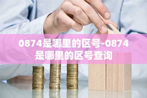 0874是哪里的区号-0874是哪里的区号查询-第1张图片-芙蓉之城