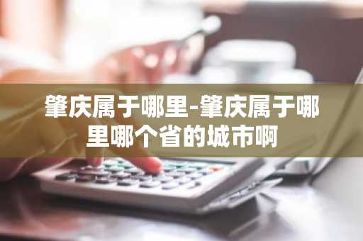 肇庆属于哪里-肇庆属于哪里哪个省的城市啊-第1张图片-芙蓉之城