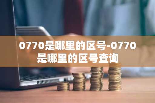 0770是哪里的区号-0770是哪里的区号查询-第1张图片-芙蓉之城