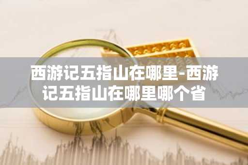 西游记五指山在哪里-西游记五指山在哪里哪个省-第1张图片-芙蓉之城