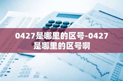 0427是哪里的区号-0427是哪里的区号啊-第1张图片-芙蓉之城