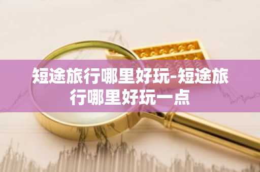 短途旅行哪里好玩-短途旅行哪里好玩一点-第1张图片-芙蓉之城