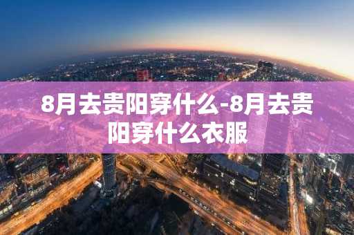 8月去贵阳穿什么-8月去贵阳穿什么衣服-第1张图片-芙蓉之城