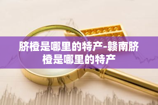 脐橙是哪里的特产-赣南脐橙是哪里的特产-第1张图片-芙蓉之城