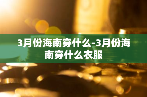 3月份海南穿什么-3月份海南穿什么衣服-第1张图片-芙蓉之城