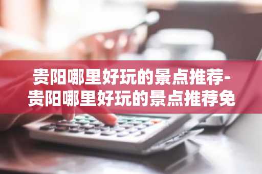 贵阳哪里好玩的景点推荐-贵阳哪里好玩的景点推荐免费-第1张图片-芙蓉之城