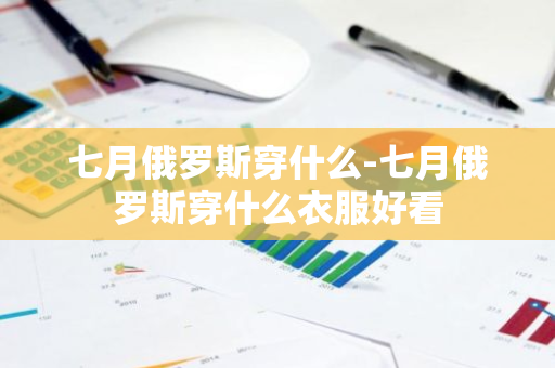七月俄罗斯穿什么-七月俄罗斯穿什么衣服好看-第1张图片-芙蓉之城