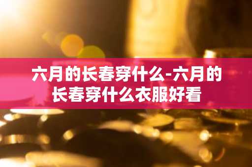 六月的长春穿什么-六月的长春穿什么衣服好看-第1张图片-芙蓉之城