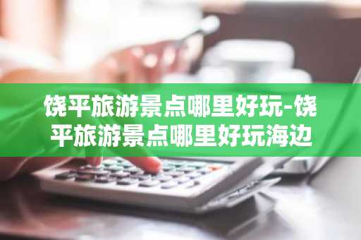 饶平旅游景点哪里好玩-饶平旅游景点哪里好玩海边-第1张图片-芙蓉之城