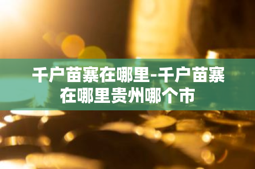 千户苗寨在哪里-千户苗寨在哪里贵州哪个市-第1张图片-芙蓉之城