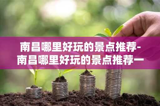 南昌哪里好玩的景点推荐-南昌哪里好玩的景点推荐一日游-第1张图片-芙蓉之城