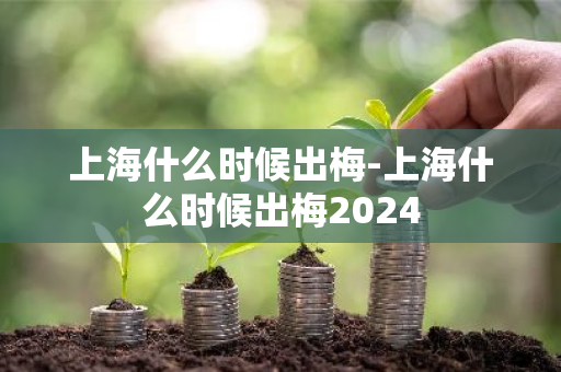 上海什么时候出梅-上海什么时候出梅2024-第1张图片-芙蓉之城