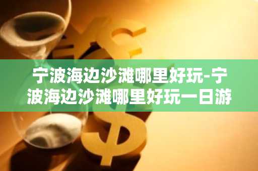 宁波海边沙滩哪里好玩-宁波海边沙滩哪里好玩一日游-第1张图片-芙蓉之城