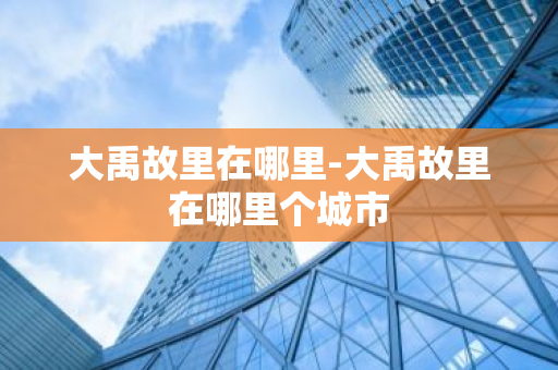 大禹故里在哪里-大禹故里在哪里个城市-第1张图片-芙蓉之城