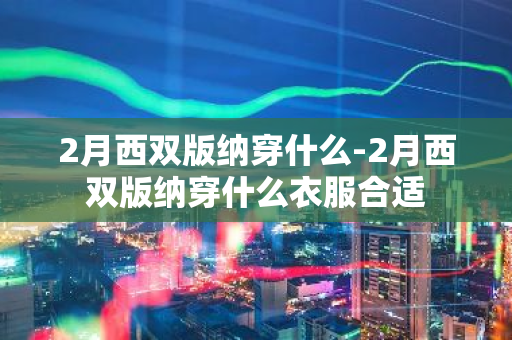 2月西双版纳穿什么-2月西双版纳穿什么衣服合适-第1张图片-芙蓉之城
