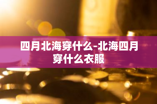 四月北海穿什么-北海四月穿什么衣服-第1张图片-芙蓉之城