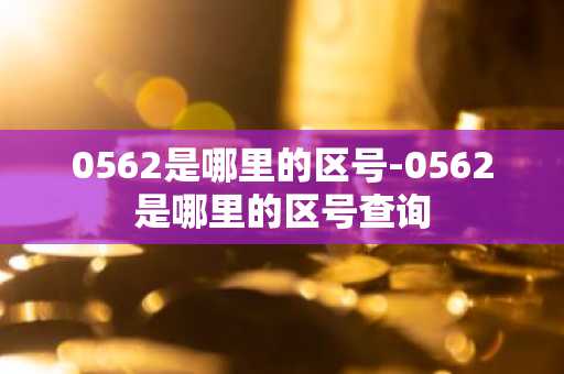 0562是哪里的区号-0562是哪里的区号查询-第1张图片-芙蓉之城