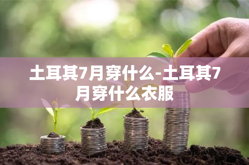 土耳其7月穿什么-土耳其7月穿什么衣服-第1张图片-芙蓉之城