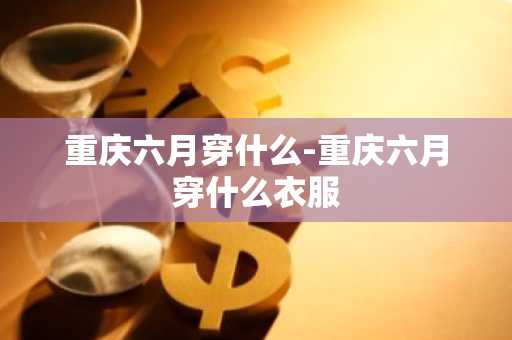 重庆六月穿什么-重庆六月穿什么衣服-第1张图片-芙蓉之城