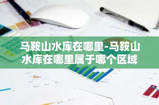 马鞍山水库在哪里-马鞍山水库在哪里属于哪个区域-第1张图片-芙蓉之城