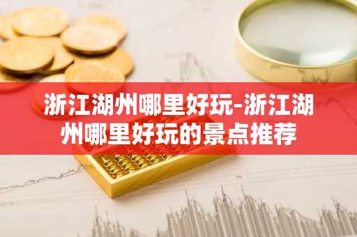 浙江湖州哪里好玩-浙江湖州哪里好玩的景点推荐-第1张图片-芙蓉之城