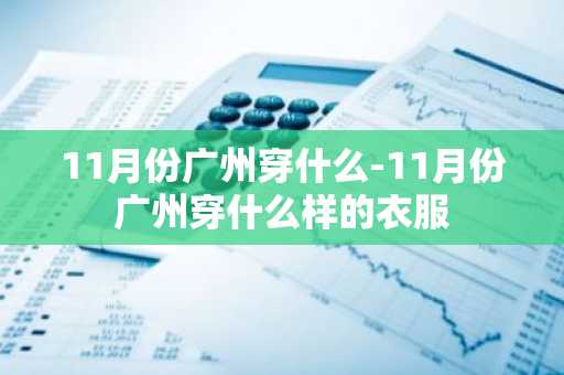 11月份广州穿什么-11月份广州穿什么样的衣服-第1张图片-芙蓉之城