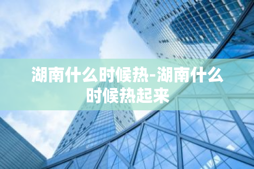 湖南什么时候热-湖南什么时候热起来-第1张图片-芙蓉之城