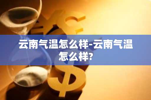 云南气温怎么样-云南气温怎么样?-第1张图片-芙蓉之城