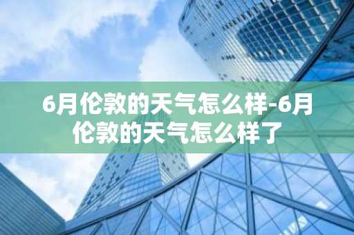 6月伦敦的天气怎么样-6月伦敦的天气怎么样了-第1张图片-芙蓉之城