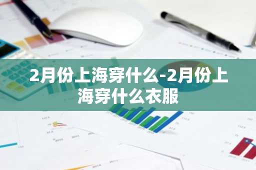 2月份上海穿什么-2月份上海穿什么衣服-第1张图片-芙蓉之城