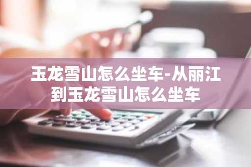 玉龙雪山怎么坐车-从丽江到玉龙雪山怎么坐车-第1张图片-芙蓉之城