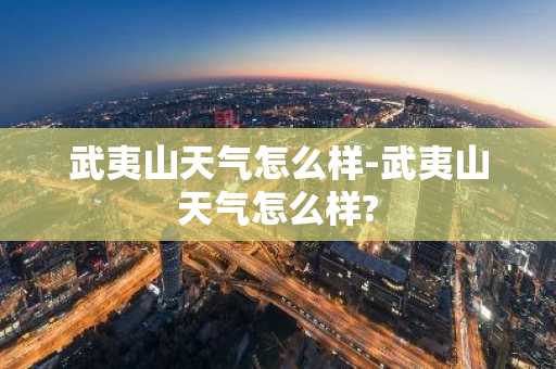 武夷山天气怎么样-武夷山天气怎么样?-第1张图片-芙蓉之城