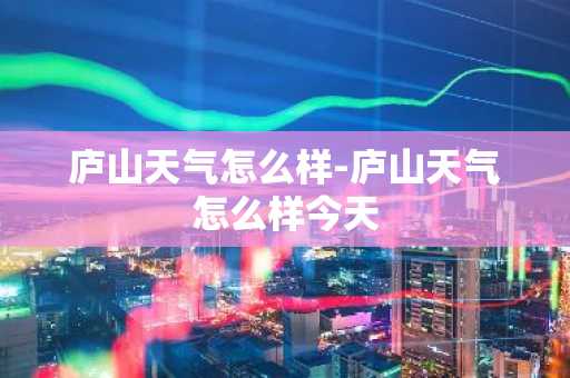 庐山天气怎么样-庐山天气怎么样今天-第1张图片-芙蓉之城