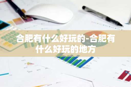 合肥有什么好玩的-合肥有什么好玩的地方-第1张图片-芙蓉之城