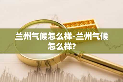 兰州气候怎么样-兰州气候怎么样?-第1张图片-芙蓉之城