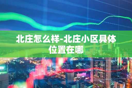 北庄怎么样-北庄小区具体位置在哪-第1张图片-芙蓉之城