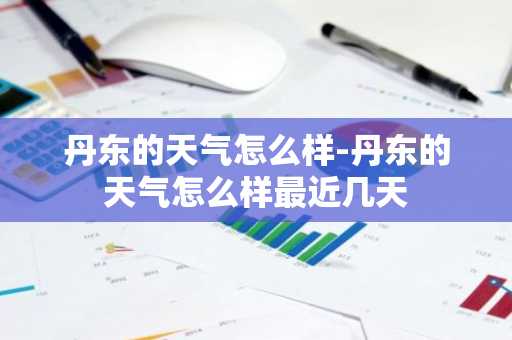 丹东的天气怎么样-丹东的天气怎么样最近几天-第1张图片-芙蓉之城
