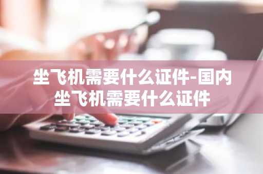 坐飞机需要什么证件-国内坐飞机需要什么证件-第1张图片-芙蓉之城