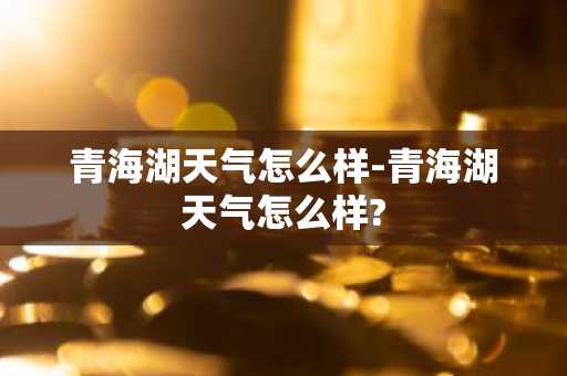 青海湖天气怎么样-青海湖天气怎么样?-第1张图片-芙蓉之城