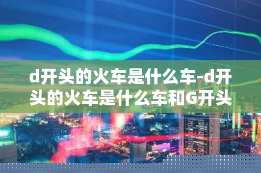 d开头的火车是什么车-d开头的火车是什么车和G开头-第1张图片-芙蓉之城