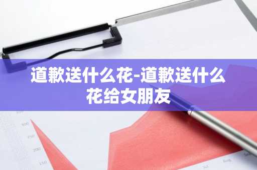 道歉送什么花-道歉送什么花给女朋友-第1张图片-芙蓉之城